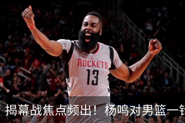 揭幕战焦点频出！杨鸣对男篮一针见血，杜锋对阿旺惋惜，两人关系极佳