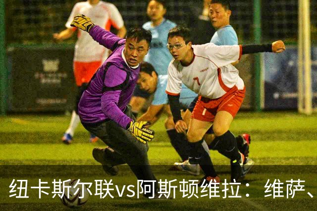纽卡斯尔联vs阿斯顿维拉：维萨、刘易斯-霍尔首发，尼古拉-雅克松、万-比萨卡出战